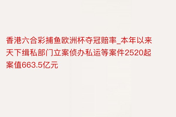 香港六合彩捕鱼欧洲杯夺冠赔率_本年以来天下缉私部门立案侦办私运等案件2520起 案值663.5亿元