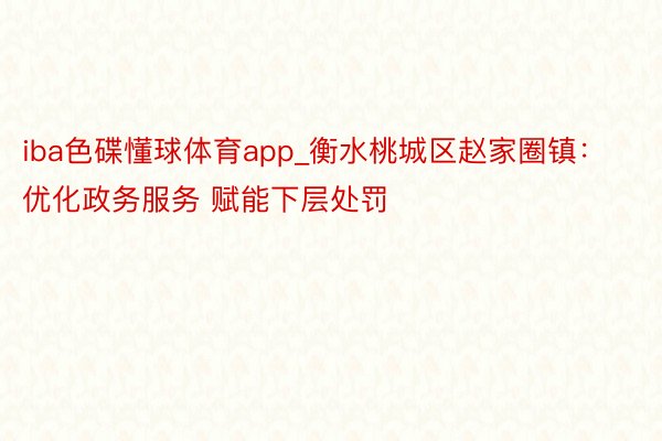 iba色碟懂球体育app_衡水桃城区赵家圈镇：优化政务服务 赋能下层处罚