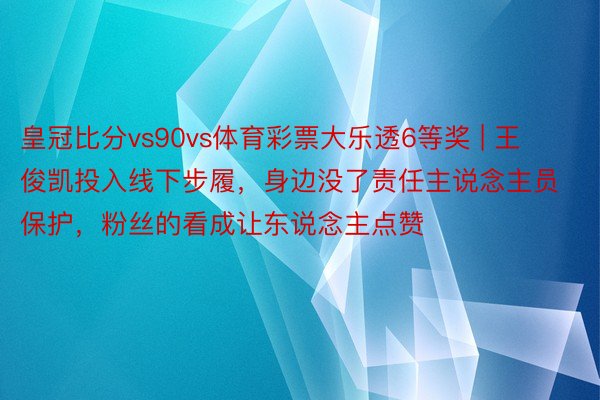 皇冠比分vs90vs体育彩票大乐透6等奖 | 王俊凯投入线下步履，身边没了责任主说念主员保护，粉丝的看成让东说念主点赞