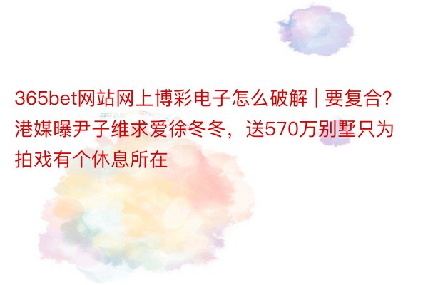 365bet网站网上博彩电子怎么破解 | 要复合？港媒曝尹子维求爱徐冬冬，送570万别墅只为拍戏有个休息所在