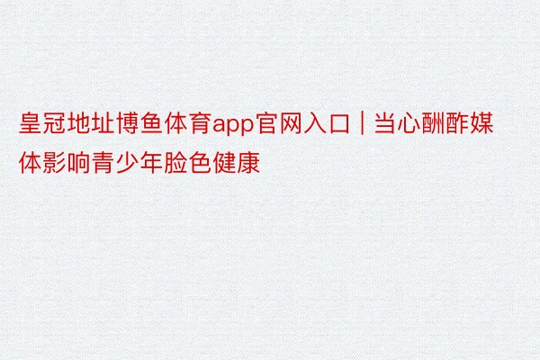 皇冠地址博鱼体育app官网入口 | 当心酬酢媒体影响青少年脸色健康