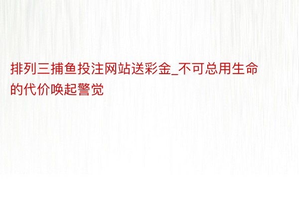 排列三捕鱼投注网站送彩金_不可总用生命的代价唤起警觉