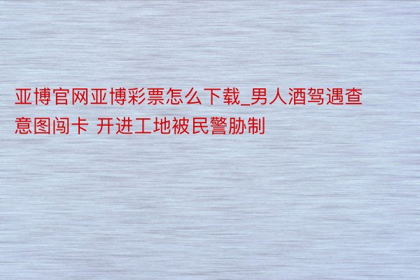 亚博官网亚博彩票怎么下载_男人酒驾遇查意图闯卡 开进工地被民警胁制