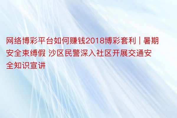 网络博彩平台如何赚钱2018博彩套利 | 暑期安全束缚假 沙区民警深入社区开展交通安全知识宣讲