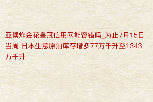 亚博炸金花皇冠信用网能容错吗_为止7月15日当周 日本生意原油库存增多77万千升至1343万千升