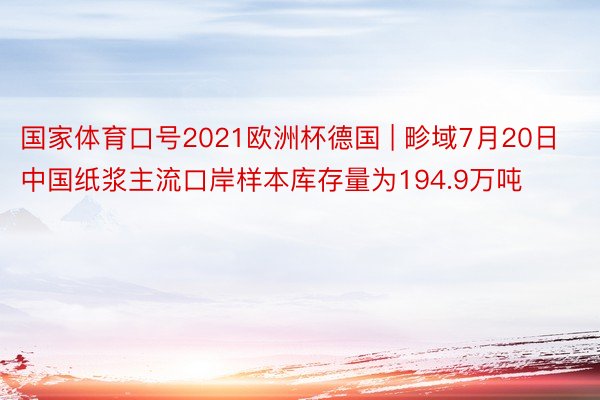 国家体育口号2021欧洲杯德国 | 畛域7月20日中国纸浆主流口岸样本库存量为194.9万吨