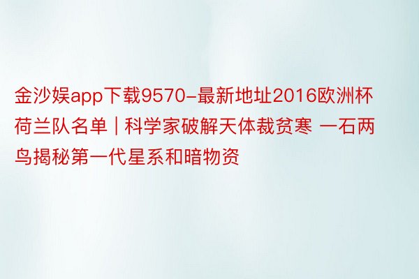 金沙娱app下载9570-最新地址2016欧洲杯荷兰队名单 | 科学家破解天体裁贫寒 一石两鸟揭秘第一代星系和暗物资