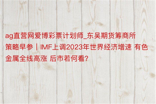 ag直营网爱博彩票计划师_东吴期货筹商所策略早参｜IMF上调2023年世界经济增速 有色金属全线高涨 后市若何看？