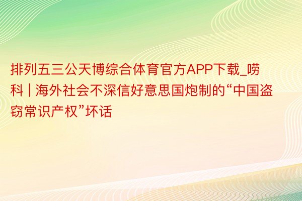 排列五三公天博综合体育官方APP下载_唠科 | 海外社会不深信好意思国炮制的“中国盗窃常识产权”坏话