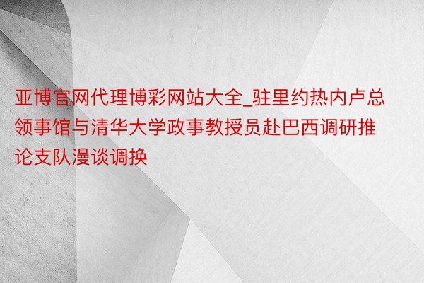 亚博官网代理博彩网站大全_驻里约热内卢总领事馆与清华大学政事教授员赴巴西调研推论支队漫谈调换