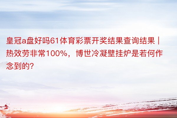 皇冠a盘好吗61体育彩票开奖结果查询结果 | 热效劳非常100%，博世冷凝壁挂炉是若何作念到的？