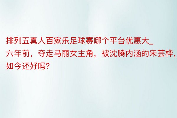 排列五真人百家乐足球赛哪个平台优惠大_六年前，夺走马丽女主角，被沈腾内涵的宋芸桦，如今还好吗？