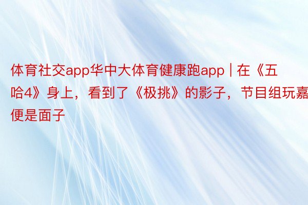 体育社交app华中大体育健康跑app | 在《五哈4》身上，看到了《极挑》的影子，节目组玩嘉宾便是面子