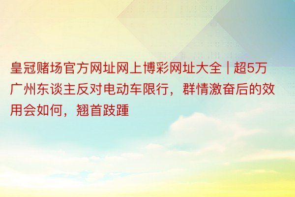 皇冠赌场官方网址网上博彩网址大全 | 超5万广州东谈主反对电动车限行，群情激奋后的效用会如何，翘首跂踵