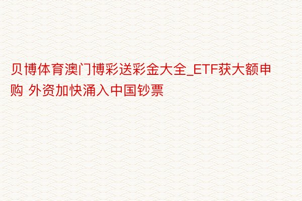 贝博体育澳门博彩送彩金大全_ETF获大额申购 外资加快涌入中国钞票