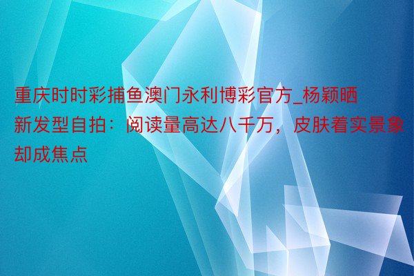 重庆时时彩捕鱼澳门永利博彩官方_杨颖晒新发型自拍：阅读量高达八千万，皮肤着实景象却成焦点