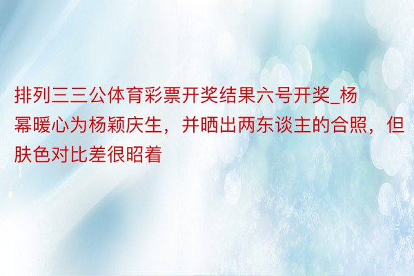 排列三三公体育彩票开奖结果六号开奖_杨幂暖心为杨颖庆生，并晒出两东谈主的合照，但肤色对比差很昭着