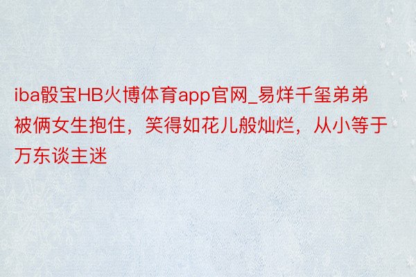 iba骰宝HB火博体育app官网_易烊千玺弟弟被俩女生抱住，笑得如花儿般灿烂，从小等于万东谈主迷