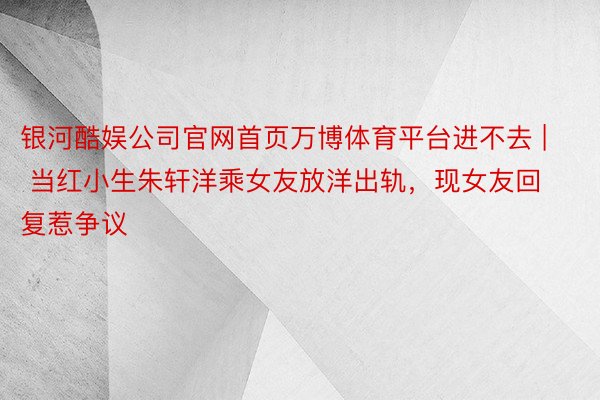 银河酷娱公司官网首页万博体育平台进不去 | 当红小生朱轩洋乘女友放洋出轨，现女友回复惹争议