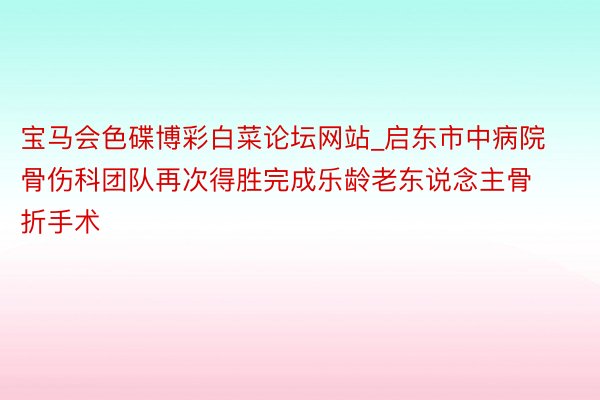 宝马会色碟博彩白菜论坛网站_启东市中病院骨伤科团队再次得胜完成乐龄老东说念主骨折手术