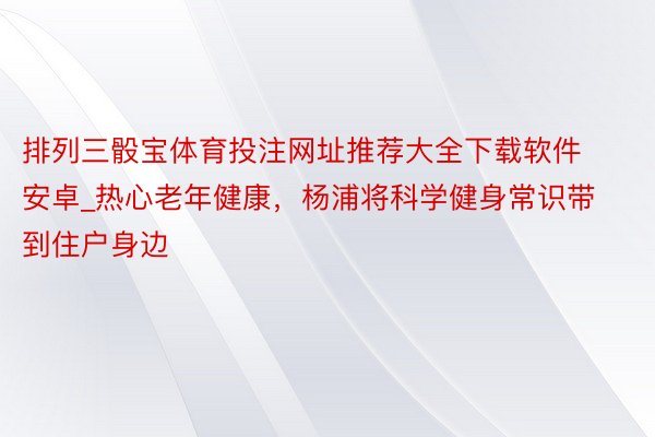 排列三骰宝体育投注网址推荐大全下载软件安卓_热心老年健康，杨浦将科学健身常识带到住户身边