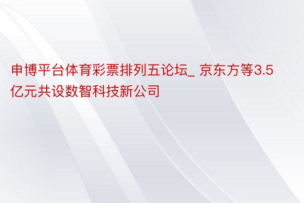 申博平台体育彩票排列五论坛_ 京东方等3.5亿元共设数智科技新公司