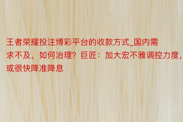 王者荣耀投注博彩平台的收款方式_国内需求不及，如何治理？巨匠：加大宏不雅调控力度，或很快降准降息