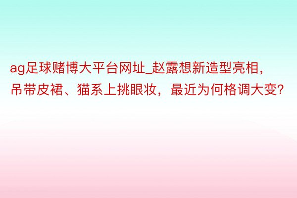 ag足球赌博大平台网址_赵露想新造型亮相，吊带皮裙、猫系上挑眼妆，最近为何格调大变？