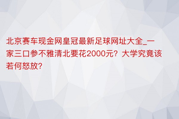 北京赛车现金网皇冠最新足球网址大全_一家三口参不雅清北要花2000元？大学究竟该若何怒放？