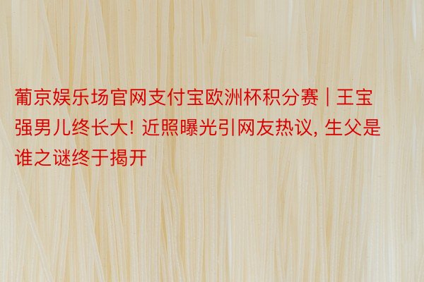 葡京娱乐场官网支付宝欧洲杯积分赛 | 王宝强男儿终长大! 近照曝光引网友热议, 生父是谁之谜终于揭开