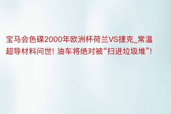 宝马会色碟2000年欧洲杯荷兰VS捷克_常温超导材料问世! 油车将绝对被“扫进垃圾堆”!