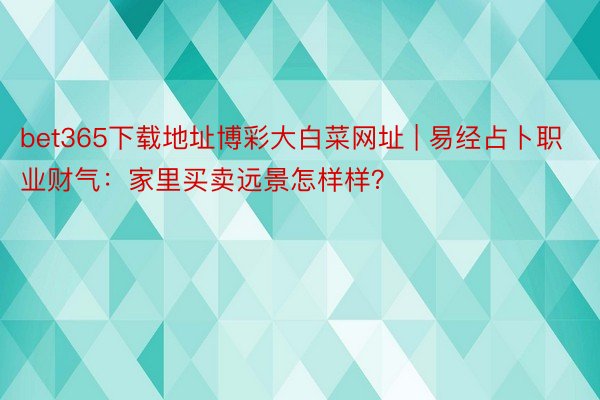 bet365下载地址博彩大白菜网址 | 易经占卜职业财气：家里买卖远景怎样样？