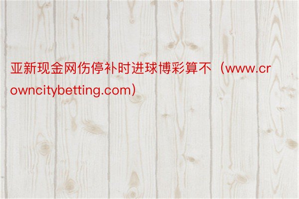 亚新现金网伤停补时进球博彩算不（www.crowncitybetting.com）