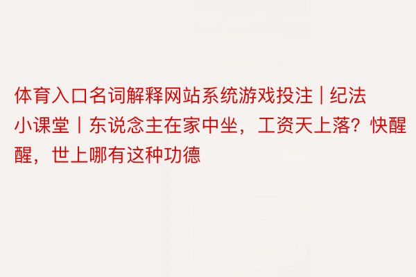 体育入口名词解释网站系统游戏投注 | 纪法小课堂丨东说念主在家中坐，工资天上落？快醒醒，世上哪有这种功德