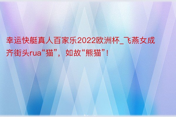 幸运快艇真人百家乐2022欧洲杯_飞燕女成齐街头rua“猫”，如故“熊猫”！