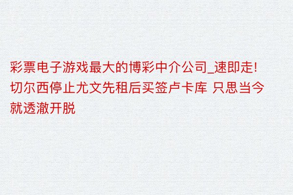 彩票电子游戏最大的博彩中介公司_速即走! 切尔西停止尤文先租后买签卢卡库 只思当今就透澈开脱