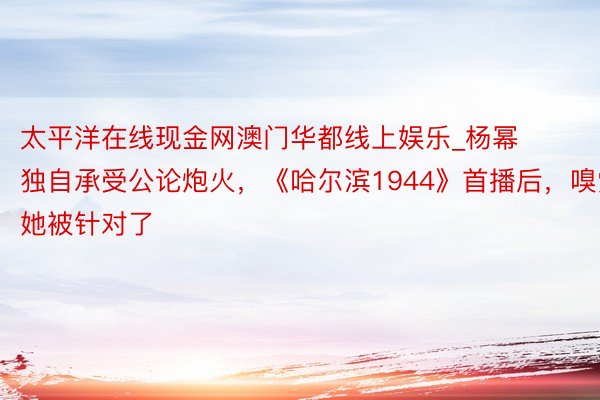 太平洋在线现金网澳门华都线上娱乐_杨幂独自承受公论炮火，《哈尔滨1944》首播后，嗅觉她被针对了