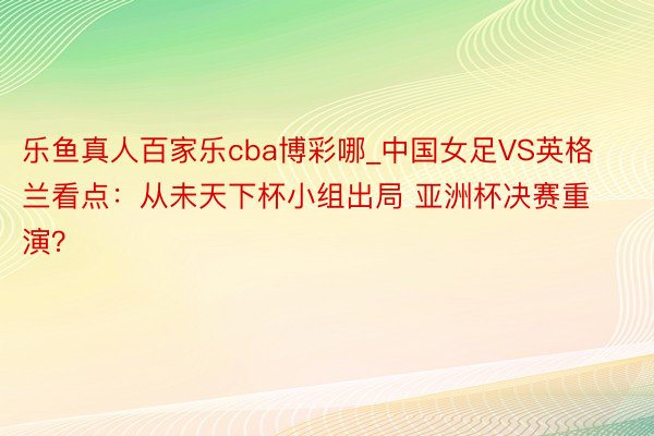 乐鱼真人百家乐cba博彩哪_中国女足VS英格兰看点：从未天下杯小组出局 亚洲杯决赛重演？