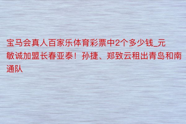 宝马会真人百家乐体育彩票中2个多少钱_元敏诚加盟长春亚泰！孙捷、郑致云租出青岛和南通队