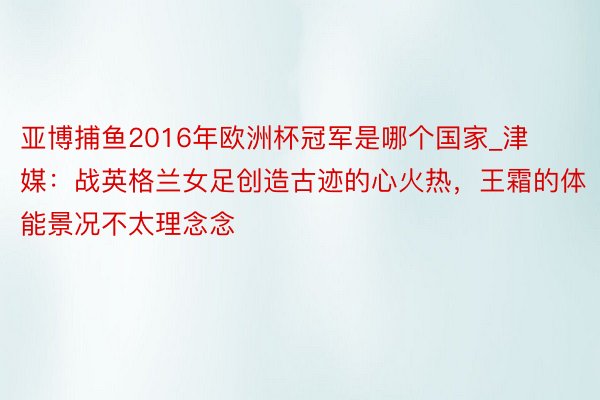 亚博捕鱼2016年欧洲杯冠军是哪个国家_津媒：战英格兰女足创造古迹的心火热，王霜的体能景况不太理念念