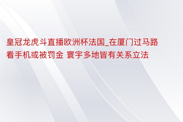 皇冠龙虎斗直播欧洲杯法国_在厦门过马路看手机或被罚金 寰宇多地皆有关系立法