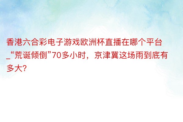 香港六合彩电子游戏欧洲杯直播在哪个平台_“荒诞倾倒”70多小时，京津冀这场雨到底有多大？