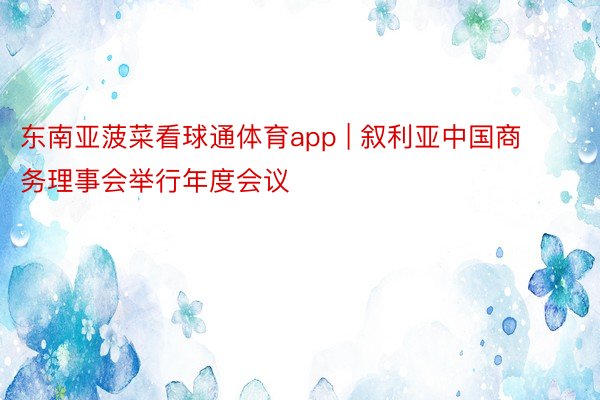 东南亚菠菜看球通体育app | 叙利亚中国商务理事会举行年度会议