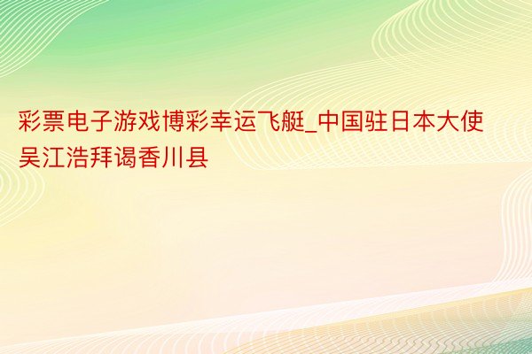 彩票电子游戏博彩幸运飞艇_中国驻日本大使吴江浩拜谒香川县