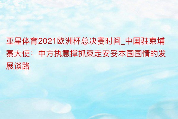 亚星体育2021欧洲杯总决赛时间_中国驻柬埔寨大使：中方执意撑抓柬走安妥本国国情的发展谈路