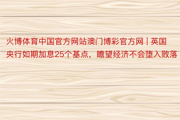 火博体育中国官方网站澳门博彩官方网 | 英国央行如期加息25个基点，瞻望经济不会堕入败落