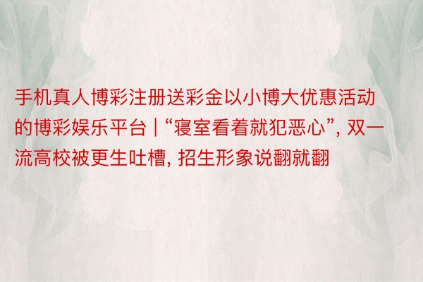 手机真人博彩注册送彩金以小博大优惠活动的博彩娱乐平台 | “寝室看着就犯恶心”, 双一流高校被更生吐槽, 招生形象说翻就翻