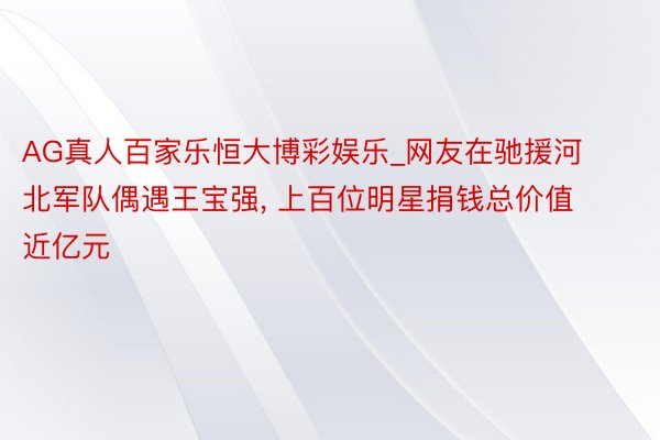 AG真人百家乐恒大博彩娱乐_网友在驰援河北军队偶遇王宝强, 上百位明星捐钱总价值近亿元