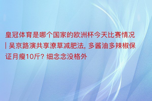 皇冠体育是哪个国家的欧洲杯今天比赛情况 | 吴京路演共享潦草减肥法, 多酱油多辣椒保证月瘦10斤? 细念念没格外