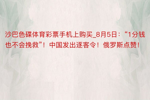 沙巴色碟体育彩票手机上购买_8月5日：“1分钱也不会挽救”！中国发出逐客令！俄罗斯点赞！